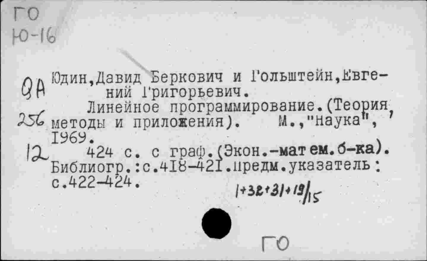 ﻿го К)~1С
л л Юдин,Давид Беркович и Гольштейн,Ь'вге-чН ний Григорьевич.
,	Линейное программирование.(Теория
256 методы и приложения;. М.,"Наука",
424 с. с граф. (Экон.-матем.б-ка;. Библиогр.:с.418-421.иредм.указатель ; с.422-424.